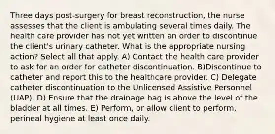 Three days post-surgery for breast reconstruction, the nurse assesses that the client is ambulating several times daily. The health care provider has not yet written an order to discontinue the client's urinary catheter. What is the appropriate nursing action? Select all that apply. A) Contact the health care provider to ask for an order for catheter discontinuation. B)Discontinue to catheter and report this to the healthcare provider. C) Delegate catheter discontinuation to the Unlicensed Assistive Personnel (UAP). D) Ensure that the drainage bag is above the level of the bladder at all times. E) Perform, or allow client to perform, perineal hygiene at least once daily.