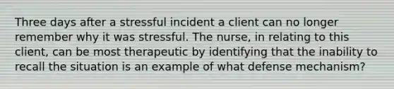 Three days after a stressful incident a client can no longer remember why it was stressful. The nurse, in relating to this client, can be most therapeutic by identifying that the inability to recall the situation is an example of what defense mechanism?