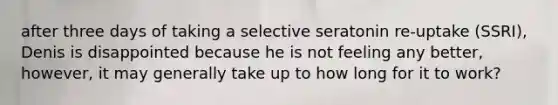 after three days of taking a selective seratonin re-uptake (SSRI), Denis is disappointed because he is not feeling any better, however, it may generally take up to how long for it to work?