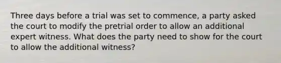 Three days before a trial was set to commence, a party asked the court to modify the pretrial order to allow an additional expert witness. What does the party need to show for the court to allow the additional witness?