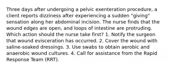 Three days after undergoing a pelvic exenteration procedure, a client reports dizziness after experiencing a sudden "giving" sensation along her abdominal incision. The nurse finds that the wound edges are open, and loops of intestine are protruding. Which action should the nurse take first? 1. Notify the surgeon that wound evisceration has occurred. 2. Cover the wound with saline-soaked dressings. 3. Use swabs to obtain aerobic and anaerobic wound cultures. 4. Call for assistance from the Rapid Response Team (RRT).