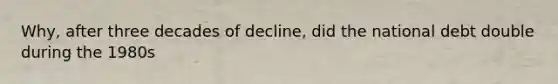 Why, after three decades of decline, did the national debt double during the 1980s