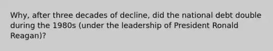 Why, after three decades of decline, did the national debt double during the 1980s (under the leadership of President Ronald Reagan)?