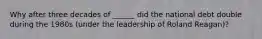 Why after three decades of ______ did the national debt double during the 1980s (under the leadership of Roland Reagan)?