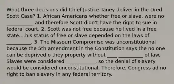 What three decisions did Chief Justice Taney deliver in the Dred Scott Case? 1. African Americans whether free or slave, were no ___________ and therefore Scott didn't have the right to sue in federal court. 2. Scott was not free because he lived in a free state....his status of free or slave depended on the laws of __________. 3. The Missouri Compromise was unconstitutional because the 5th amendment in the Constitution says the no one can be deprived o they property without ____ __________ of law. Slaves were considered ____________, so the denial of slavery would be considered unconstitutional. Therefore, Congress ad no right to ban slavery in any federal territory.