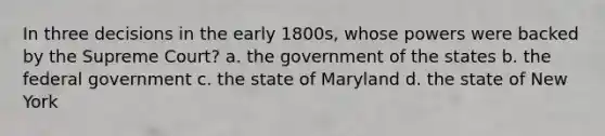 In three decisions in the early 1800s, whose powers were backed by the Supreme Court? a. the government of the states b. the federal government c. the state of Maryland d. the state of New York