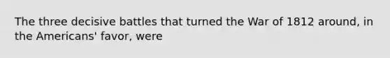 The three decisive battles that turned the War of 1812 around, in the Americans' favor, were