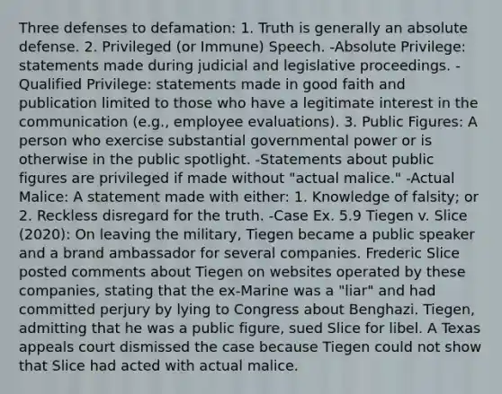 Three defenses to defamation: 1. Truth is generally an absolute defense. 2. Privileged (or Immune) Speech. -Absolute Privilege: statements made during judicial and legislative proceedings. -Qualified Privilege: statements made in good faith and publication limited to those who have a legitimate interest in the communication (e.g., employee evaluations). 3. Public Figures: A person who exercise substantial governmental power or is otherwise in the public spotlight. -Statements about public figures are privileged if made without "actual malice." -Actual Malice: A statement made with either: 1. Knowledge of falsity; or 2. Reckless disregard for the truth. -Case Ex. 5.9 Tiegen v. Slice (2020): On leaving the military, Tiegen became a public speaker and a brand ambassador for several companies. Frederic Slice posted comments about Tiegen on websites operated by these companies, stating that the ex-Marine was a "liar" and had committed perjury by lying to Congress about Benghazi. Tiegen, admitting that he was a public figure, sued Slice for libel. A Texas appeals court dismissed the case because Tiegen could not show that Slice had acted with actual malice.