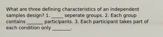 What are three defining characteristics of an independent samples design? 1. _____ seperate groups. 2. Each group contains _______ participants. 3. Each participant takes part of each condition only ________.