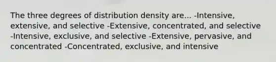 The three degrees of distribution density are... -Intensive, extensive, and selective -Extensive, concentrated, and selective -Intensive, exclusive, and selective -Extensive, pervasive, and concentrated -Concentrated, exclusive, and intensive