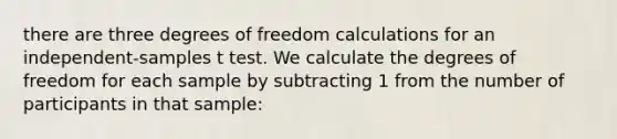 there are three degrees of freedom calculations for an independent-samples t test. We calculate the degrees of freedom for each sample by subtracting 1 from the number of participants in that sample: