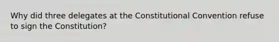 Why did three delegates at the Constitutional Convention refuse to sign the Constitution?