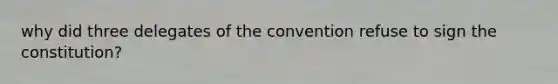 why did three delegates of the convention refuse to sign the constitution?