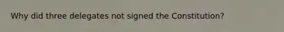 Why did three delegates not signed the Constitution?