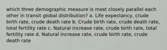 which three demographic measure is most closely parallel each other in transit global distribution? a. Life expectancy, crude birth rate, crude death rate b. Crude birth rate, crude death rate, total fertility rate c. Natural increase rate, crude birth rate, total fertility rate d. Natural increase rate, crude birth rate, crude death rate