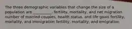 The three demographic variables that change the size of a population are __________. fertility, mortality, and net migration number of married couples, health status, and life goals fertility, mortality, and immigration fertility, mortality, and emigration