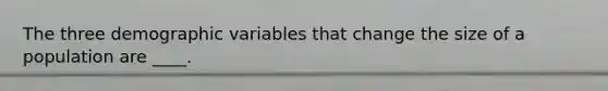 The three demographic variables that change the size of a population are ____.