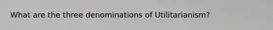 What are the three denominations of Utilitarianism?