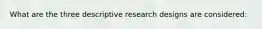 What are the three descriptive research designs are considered: