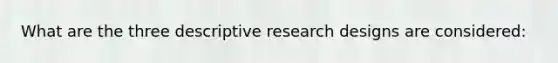 What are the three descriptive research designs are considered: