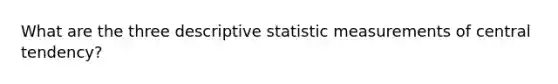 What are the three descriptive statistic measurements of central tendency?