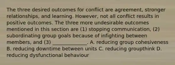 The three desired outcomes for conflict are​ agreement, stronger​ relationships, and learning.​ However, not all conflict results in positive outcomes. The three more undesirable outcomes mentioned in this section are​ (1) stopping​ communication, (2) subordinating group goals because of infighting between​ members, and​ (3) ______________. A. reducing group cohesiveness B. reducing downtime between units C. reducing groupthink D. reducing dysfunctional behaviour