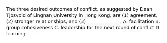 The three desired outcomes of​ conflict, as suggested by Dean Tjosvold of Lingnan University in Hong​ Kong, are​ (1) agreement,​ (2) stronger​ relationships, and​ (3) ______________. A. facilitation B. group cohesiveness C. leadership for the next round of conflict D. learning