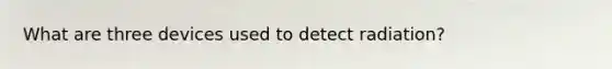 What are three devices used to detect radiation?