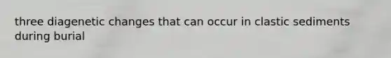 three diagenetic changes that can occur in clastic sediments during burial