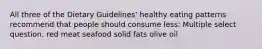 All three of the Dietary Guidelines' healthy eating patterns recommend that people should consume less: Multiple select question. red meat seafood solid fats olive oil