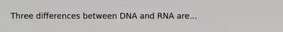 Three differences between DNA and RNA are...