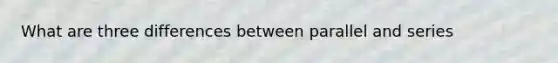 What are three differences between parallel and series