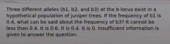 Three different alleles (b1, b2, and b3) at the b locus exist in a hypothetical population of juniper trees. If the frequency of b1 is 0.4, what can be said about the frequency of b3? It cannot be less than 0.4. It is 0.6. It is 0.4. It is 0. Insufficient information is given to answer the question.