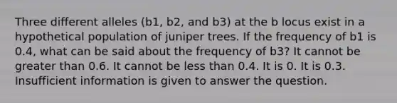 Three different alleles (b1, b2, and b3) at the b locus exist in a hypothetical population of juniper trees. If the frequency of b1 is 0.4, what can be said about the frequency of b3? It cannot be greater than 0.6. It cannot be less than 0.4. It is 0. It is 0.3. Insufficient information is given to answer the question.