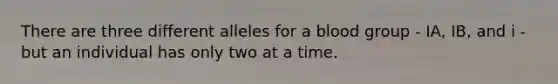 There are three different alleles for a blood group - IA, IB, and i - but an individual has only two at a time.