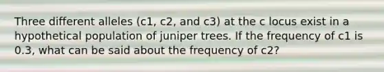 Three different alleles (c1, c2, and c3) at the c locus exist in a hypothetical population of juniper trees. If the frequency of c1 is 0.3, what can be said about the frequency of c2?