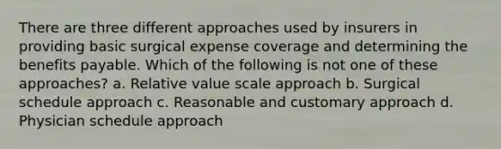 There are three different approaches used by insurers in providing basic surgical expense coverage and determining the benefits payable. Which of the following is not one of these approaches? a. Relative value scale approach b. Surgical schedule approach c. Reasonable and customary approach d. Physician schedule approach