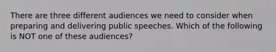 There are three different audiences we need to consider when preparing and delivering public speeches. Which of the following is NOT one of these audiences?