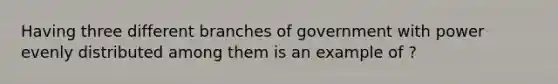 Having three different branches of government with power evenly distributed among them is an example of ?