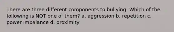 There are three different components to bullying. Which of the following is NOT one of them? a. aggression b. repetition c. power imbalance d. proximity