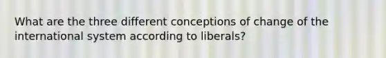 What are the three different conceptions of change of the international system according to liberals?