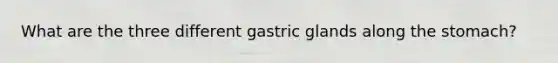 What are the three different gastric glands along the stomach?