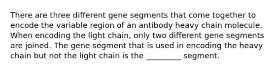 There are three different gene segments that come together to encode the variable region of an antibody heavy chain molecule. When encoding the light chain, only two different gene segments are joined. The gene segment that is used in encoding the heavy chain but not the light chain is the _________ segment.