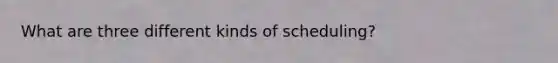 What are three different kinds of scheduling?