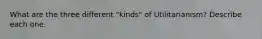 What are the three different "kinds" of Utilitarianism? Describe each one.