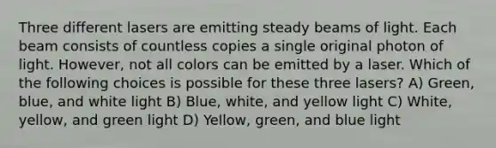 Three different lasers are emitting steady beams of light. Each beam consists of countless copies a single original photon of light. However, not all colors can be emitted by a laser. Which of the following choices is possible for these three lasers? A) Green, blue, and white light B) Blue, white, and yellow light C) White, yellow, and green light D) Yellow, green, and blue light