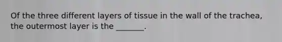 Of the three different layers of tissue in the wall of the trachea, the outermost layer is the _______.