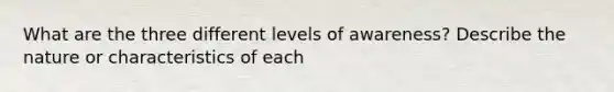 What are the three different levels of awareness? Describe the nature or characteristics of each