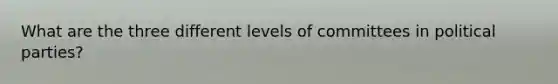 What are the three different levels of committees in political parties?