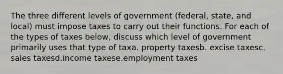 The three different levels of government (federal, state, and local) must impose taxes to carry out their functions. For each of the types of taxes below, discuss which level of government primarily uses that type of taxa. property taxesb. excise taxesc. sales taxesd.income taxese.employment taxes